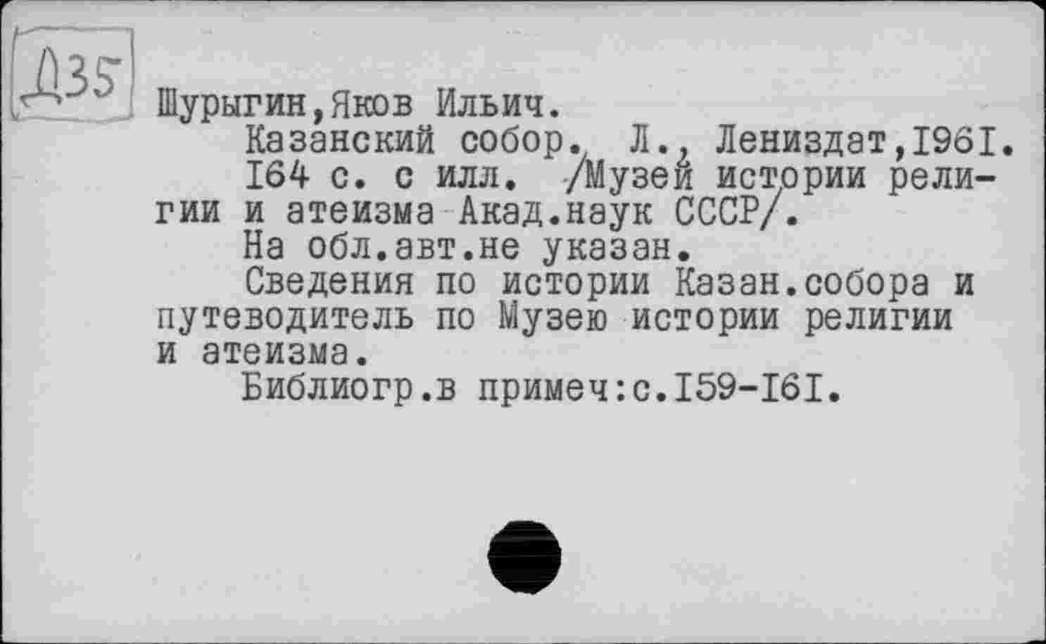 ﻿Шурыгин,Яков Ильич.
Казанский собор. Л., Лениздат,1961
164 с. с илл. /Музей истории религии и атеизма Акад.наук СССР/.
На обл.авт.не указан.
Сведения по истории Казан.собора и путеводитель по Музею истории религии и атеизма.
Библиогр.в примеч:с.159-161.